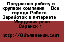 Предлагаю работу в крупной компании  - Все города Работа » Заработок в интернете   . Мордовия респ.,Саранск г.